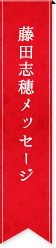 藤田志穂メッセージ